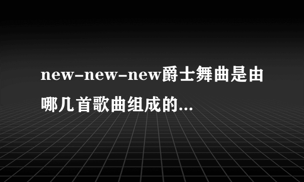 new-new-new爵士舞曲是由哪几首歌曲组成的，歌名是什么