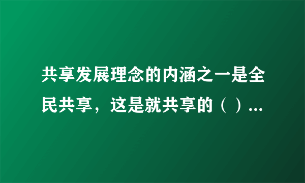 共享发展理念的内涵之一是全民共享，这是就共享的（）而言的。