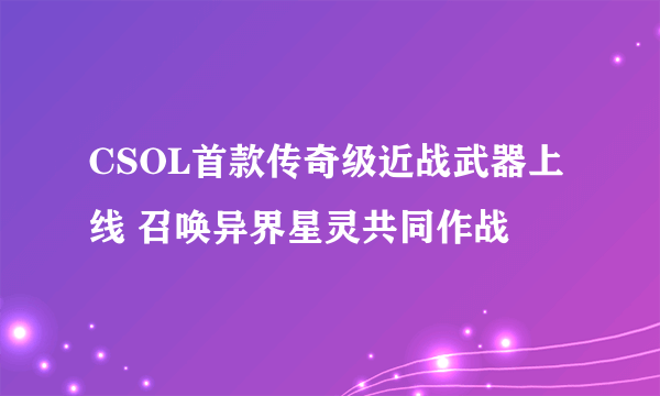 CSOL首款传奇级近战武器上线 召唤异界星灵共同作战