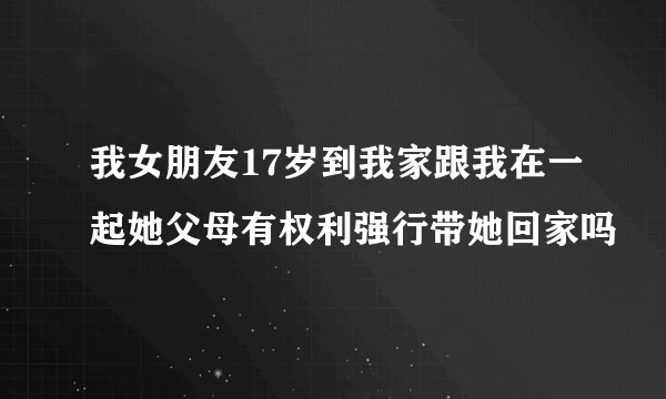 我女朋友17岁到我家跟我在一起她父母有权利强行带她回家吗