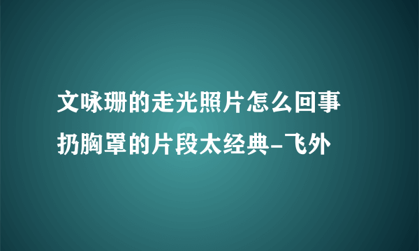 文咏珊的走光照片怎么回事 扔胸罩的片段太经典-飞外