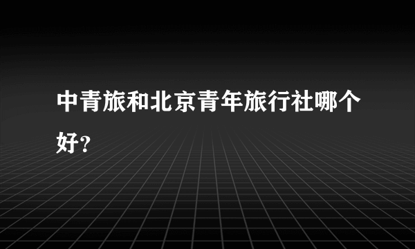 中青旅和北京青年旅行社哪个好？