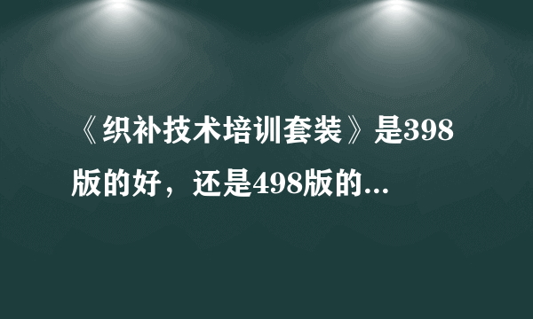 《织补技术培训套装》是398版的好，还是498版的好，请推荐一下，准备在淘宝购买，收货后，满意再确认。