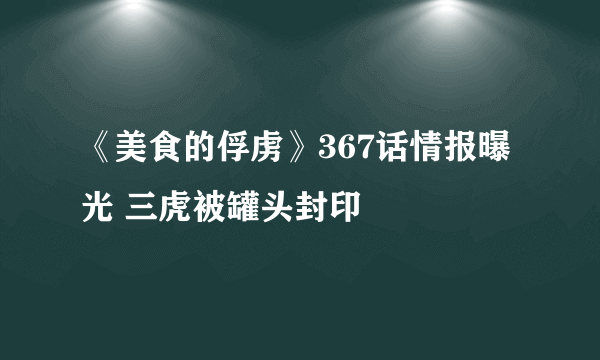 《美食的俘虏》367话情报曝光 三虎被罐头封印