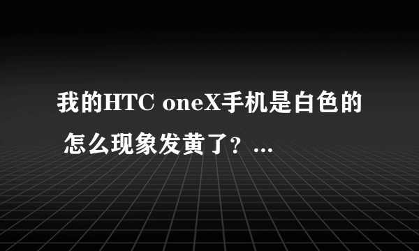 我的HTC oneX手机是白色的 怎么现象发黄了？ 就连我的手机壳都被染黄了 好像是因为摄像头漏什么东西出来