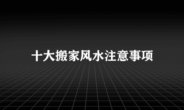 十大搬家风水注意事项