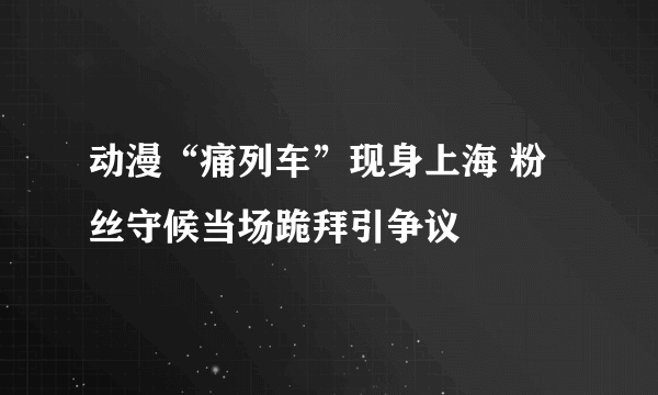 动漫“痛列车”现身上海 粉丝守候当场跪拜引争议