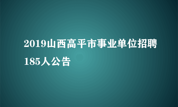 2019山西高平市事业单位招聘185人公告