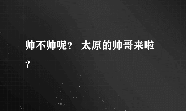 帅不帅呢？ 太原的帅哥来啦？