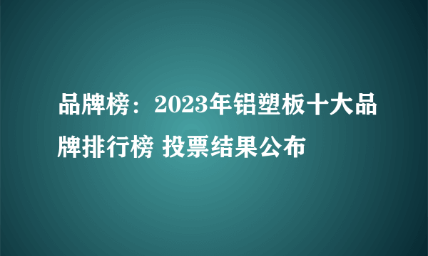 品牌榜：2023年铝塑板十大品牌排行榜 投票结果公布