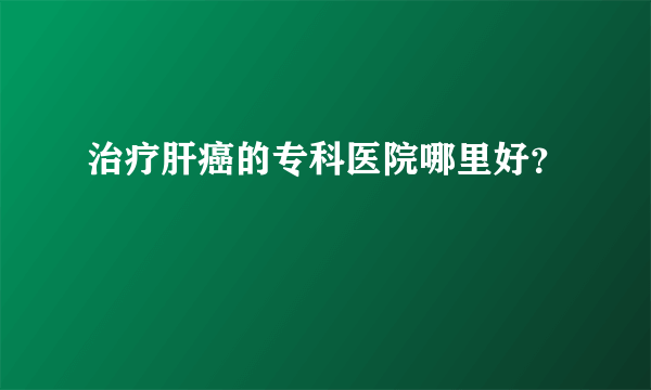 治疗肝癌的专科医院哪里好？