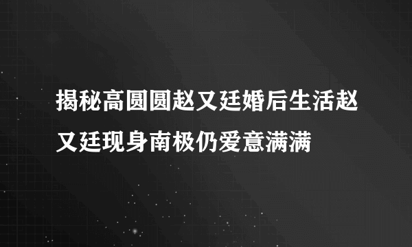 揭秘高圆圆赵又廷婚后生活赵又廷现身南极仍爱意满满