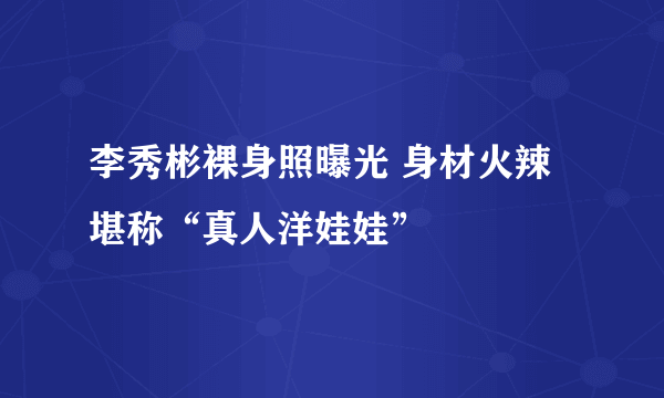 李秀彬裸身照曝光 身材火辣堪称“真人洋娃娃”