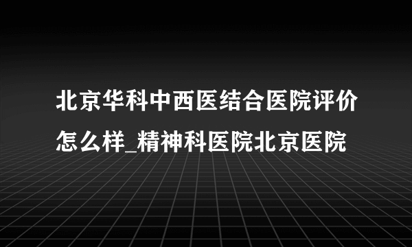 北京华科中西医结合医院评价怎么样_精神科医院北京医院