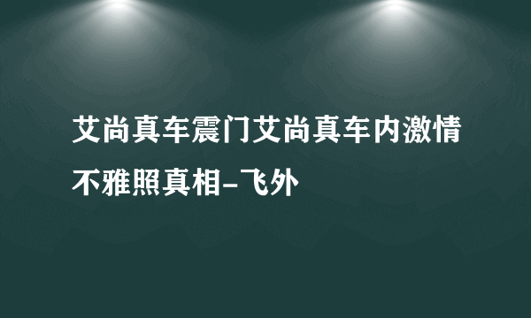 艾尚真车震门艾尚真车内激情不雅照真相-飞外