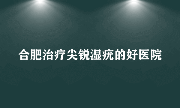 合肥治疗尖锐湿疣的好医院