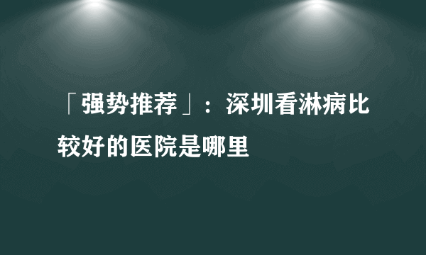 「强势推荐」：深圳看淋病比较好的医院是哪里