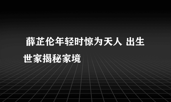  薛芷伦年轻时惊为天人 出生世家揭秘家境