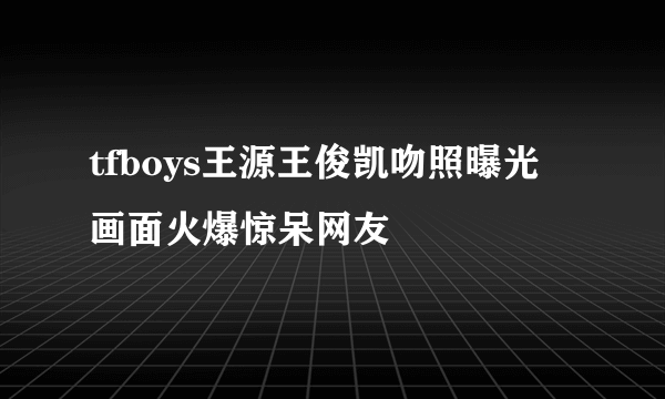 tfboys王源王俊凯吻照曝光 画面火爆惊呆网友