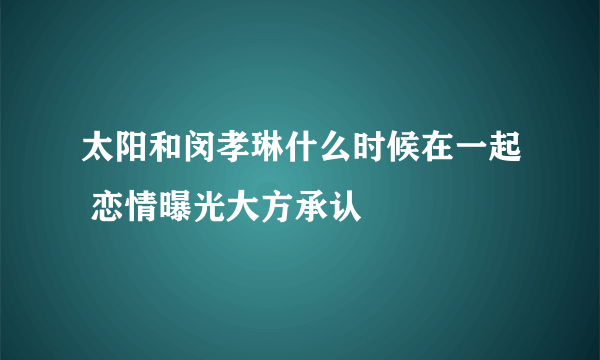 太阳和闵孝琳什么时候在一起 恋情曝光大方承认