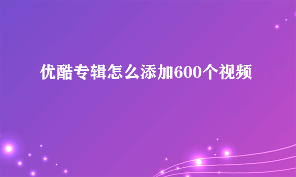 优酷专辑怎么添加600个视频