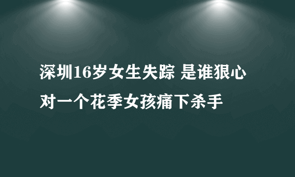 深圳16岁女生失踪 是谁狠心对一个花季女孩痛下杀手