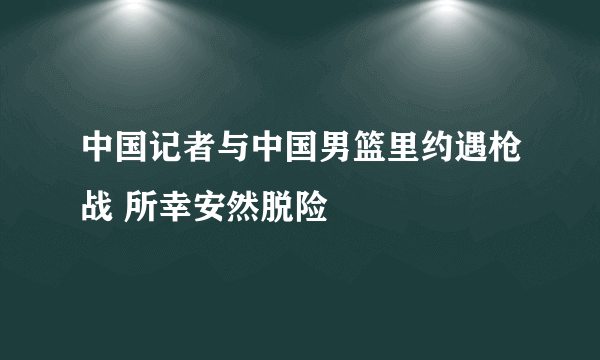 中国记者与中国男篮里约遇枪战 所幸安然脱险