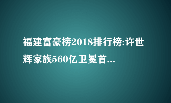 福建富豪榜2018排行榜:许世辉家族560亿卫冕首富(附完整榜单)