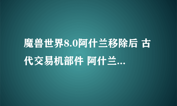 魔兽世界8.0阿什兰移除后 古代交易机部件 阿什兰部分改在哪掉落 不会绝版吧不想从拍卖奸商那里买