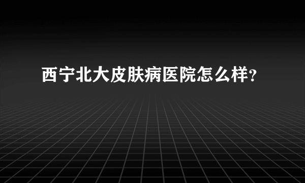 西宁北大皮肤病医院怎么样？