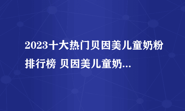 2023十大热门贝因美儿童奶粉排行榜 贝因美儿童奶粉哪款好【TOP榜】