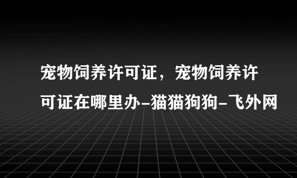 宠物饲养许可证，宠物饲养许可证在哪里办-猫猫狗狗-飞外网