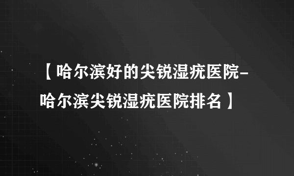 【哈尔滨好的尖锐湿疣医院-哈尔滨尖锐湿疣医院排名】