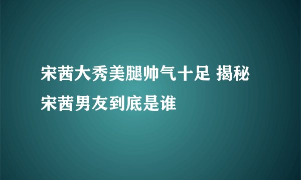 宋茜大秀美腿帅气十足 揭秘宋茜男友到底是谁