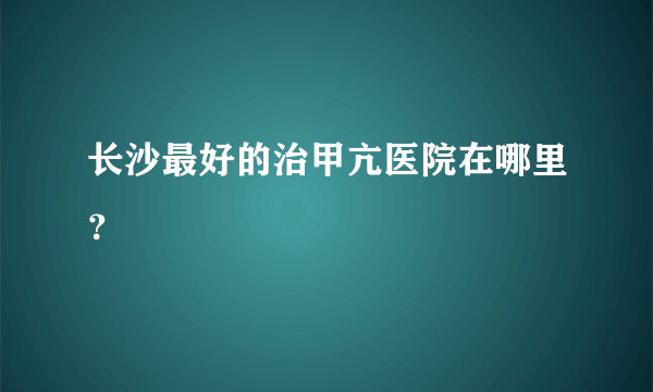 长沙最好的治甲亢医院在哪里？