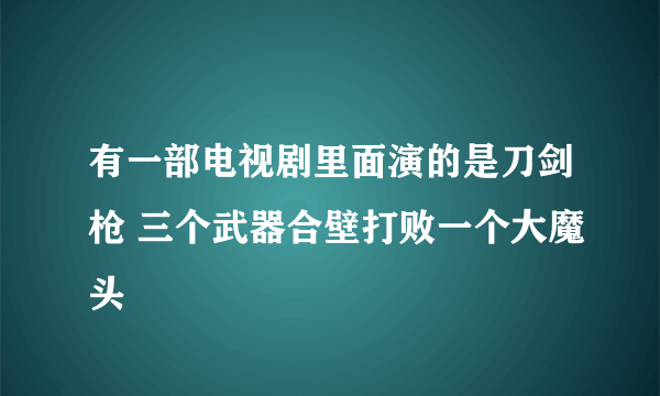 有一部电视剧里面演的是刀剑枪 三个武器合壁打败一个大魔头