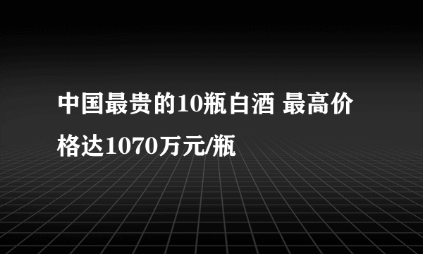 中国最贵的10瓶白酒 最高价格达1070万元/瓶