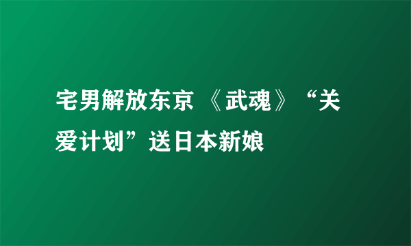 宅男解放东京 《武魂》“关爱计划”送日本新娘