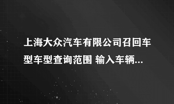 上海大众汽车有限公司召回车型车型查询范围 输入车辆VIN码后为什么无查询结果: