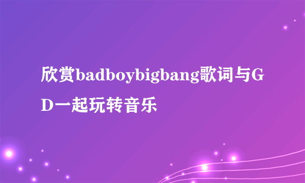 欣赏badboybigbang歌词与GD一起玩转音乐