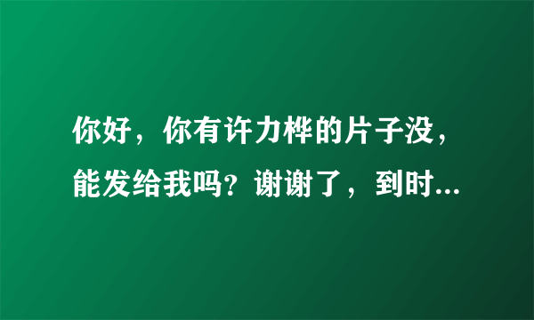 你好，你有许力桦的片子没，能发给我吗？谢谢了，到时候发给我，谢谢了