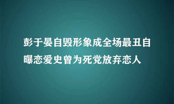 彭于晏自毁形象成全场最丑自曝恋爱史曾为死党放弃恋人