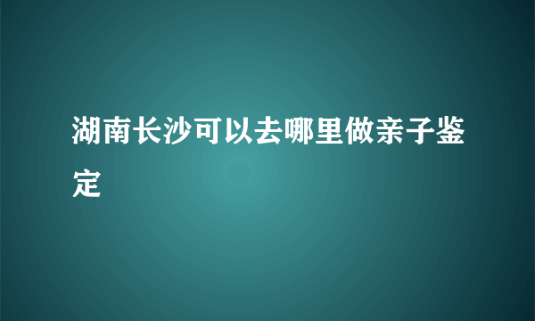 湖南长沙可以去哪里做亲子鉴定