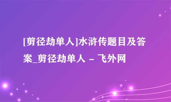 [剪径劫单人]水浒传题目及答案_剪径劫单人 - 飞外网