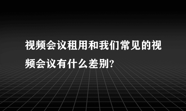 视频会议租用和我们常见的视频会议有什么差别?