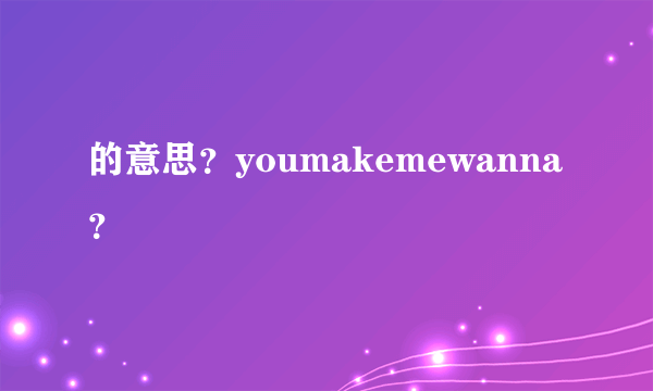 的意思？youmakemewanna？