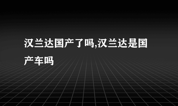 汉兰达国产了吗,汉兰达是国产车吗