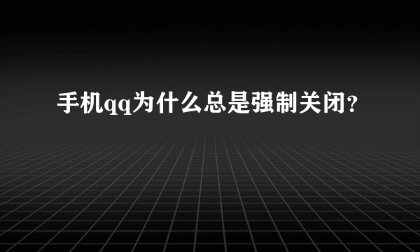 手机qq为什么总是强制关闭？