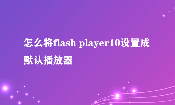 怎么将flash player10设置成默认播放器