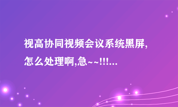 视高协同视频会议系统黑屏,怎么处理啊,急~~!!!!!!!!!!!!!!